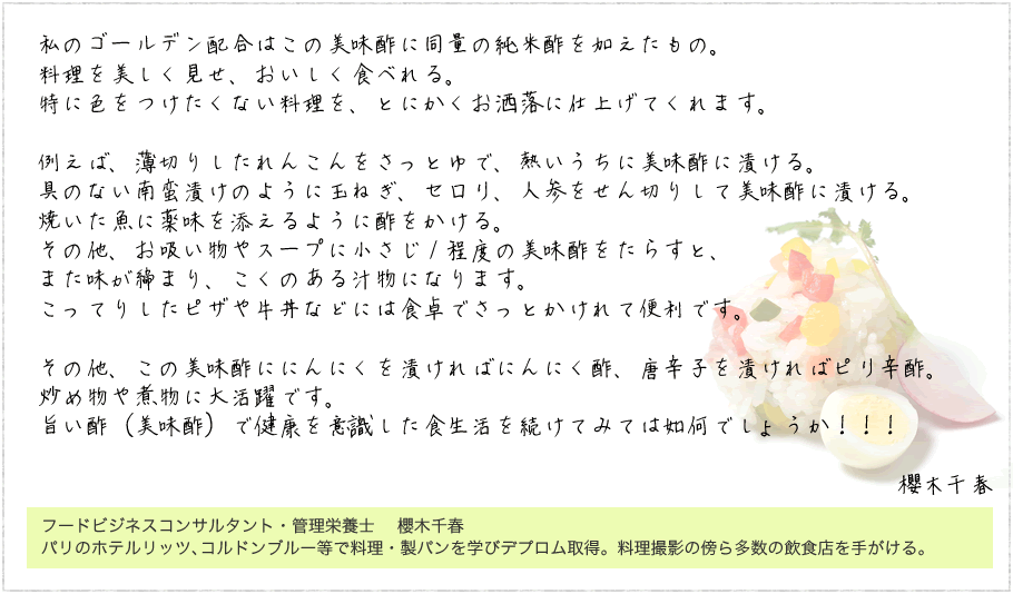 私のゴールデン配合はこの美味酢に同量の純米酢を加えたもの。
料理を美しく見せ、おいしく食べれる。
特に色をつけたくない料理を、とにかくお洒落に仕上げてくれます。例えば、薄切りしたれんこんをさっとゆで、熱いうちに美味酢に漬ける。具のない南蛮漬けのように玉ねぎ、セロリ、人参をせん切りして美味酢に漬ける。焼いた魚に薬味を添えるように酢をかける。その他、お吸い物やスープに小さじ１程度の美味酢をたらすと、また味が締まり、こくのある汁物になります。
こってりしたピザや牛丼などには食卓でさっとかけれて便利です。
その他、この美味酢ににんにくを漬ければにんにく酢、唐辛子を漬ければピリ辛酢。炒め物や煮物に大活躍です。旨い酢（美味酢）で健康を意識した食生活を続けてみては如何でしょうか！！！櫻木千春